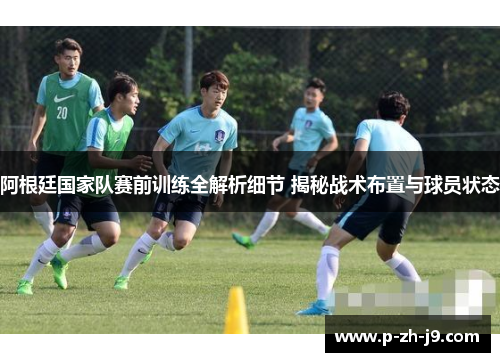 阿根廷国家队赛前训练全解析细节 揭秘战术布置与球员状态
