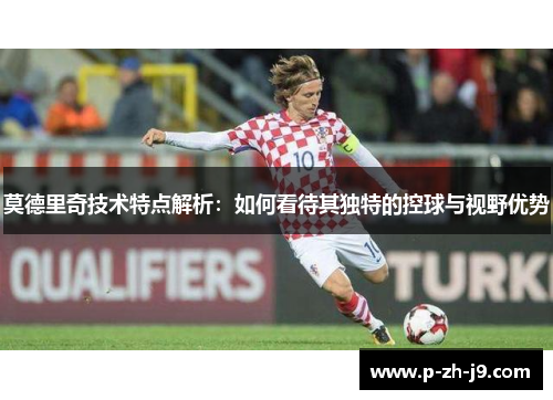 莫德里奇技术特点解析：如何看待其独特的控球与视野优势