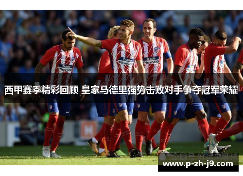 西甲赛季精彩回顾 皇家马德里强势击败对手争夺冠军荣耀 西甲赛季精彩回顾 皇家马德里强势击败对手争夺冠军荣耀