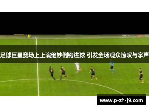 足球巨星赛场上上演绝妙倒钩进球 引发全场观众惊叹与掌声