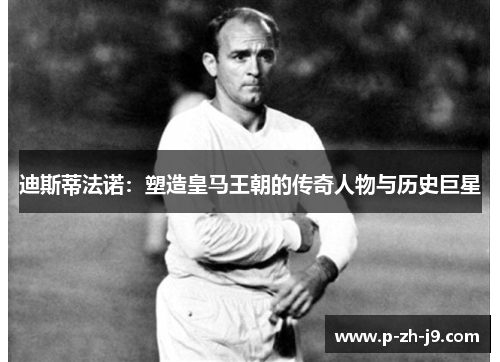 迪斯蒂法诺:塑造皇马王朝的传奇人物与历史巨星 迪斯蒂法诺:塑造皇马王朝的传奇人物与历史巨星