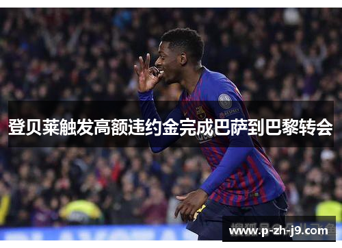 登贝莱触发高额违约金完成巴萨到巴黎转会 登贝莱触发高额违约金完成巴萨到巴黎转会