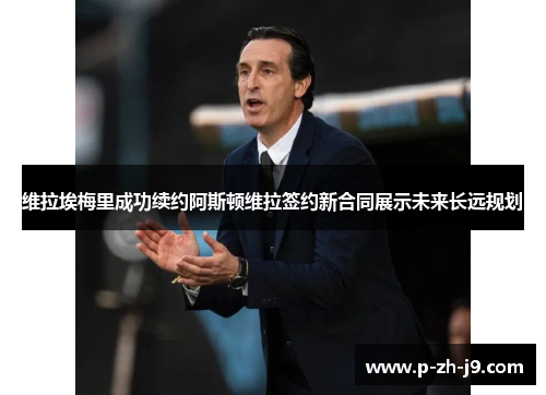 维拉埃梅里成功续约阿斯顿维拉签约新合同展示未来长远规划 维拉埃梅里成功续约阿斯顿维拉签约新合同展示未来长远规划