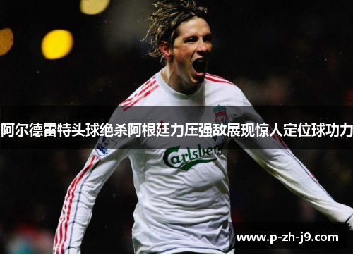 阿尔德雷特头球绝杀阿根廷力压强敌展现惊人定位球功力 阿尔德雷特头球绝杀阿根廷力压强敌展现惊人定位球功力