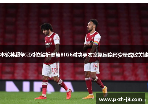 本轮英超争冠对位解析聚焦BIG6对决更衣室氛围隐形变量成败关键