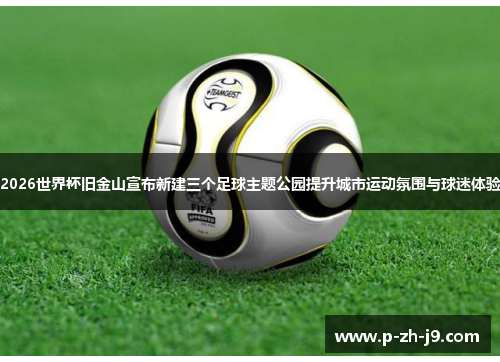 2026世界杯旧金山宣布新建三个足球主题公园提升城市运动氛围与球迷体验 2026世界杯旧金山宣布新建三个足球主题公园提升城市运动氛围与球迷体验