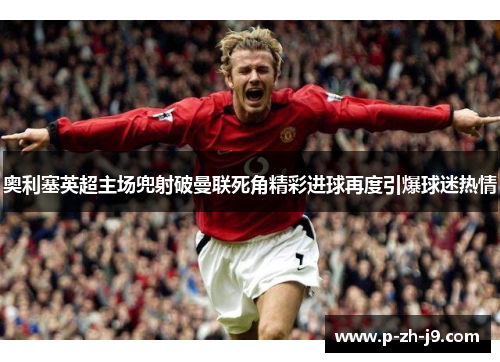 奥利塞英超主场兜射破曼联死角精彩进球再度引爆球迷热情
