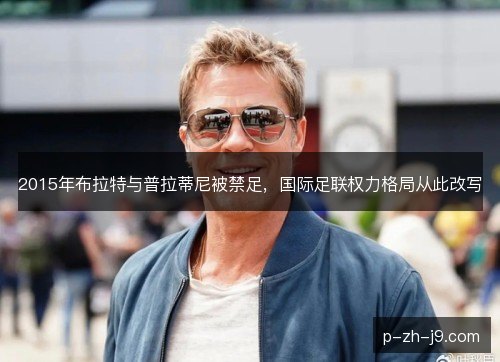 2015年布拉特与普拉蒂尼被禁足,国际足联权力格局从此改写 2015年布拉特与普拉蒂尼被禁足,国际足联权力格局从此改写